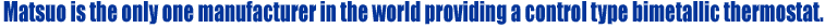 Matsuo is the only one manufacturer in the world providing a control type bimetallic thermostat.