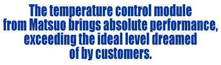 The temperature control module from Matsuo brings absolute performance, exceeding the ideal level dreamed of by customers.