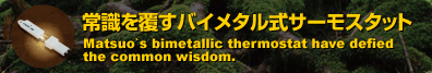 �펯�𕢂��o�C���^�����T�[���X�^�b�g�@Matsuo's bimetallic thermostat have defied the common wisdom.
�@�T�[�~�X�^����̑�ց@Substitute for thermistor controller.
�@�ȃG�l������G�R���W�[�@Energy saving.
�@�d�������ŊȒP����@Take easy control without electrical power.
�@�Y�Ƌ@��̌�쓮�h�~�Ɂ@Prevent industrial equipment error.
�@�q�[�^�[�A�t�@���A�y���`�F�̐���Ɂ@Control Application for heater, fan, and peltier.
