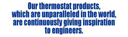 Our thermostat products, which are unparalleled in the world, are continuously giving inspiration to engineers.