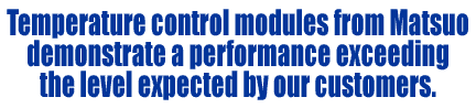 Temperature control modules from Matsuo demonstrate a performance exceeding the level expected by our customers.